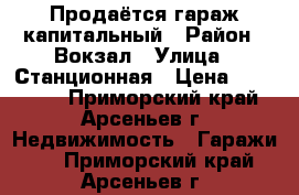 Продаётся гараж капитальный › Район ­ Вокзал › Улица ­ Станционная › Цена ­ 100 000 - Приморский край, Арсеньев г. Недвижимость » Гаражи   . Приморский край,Арсеньев г.